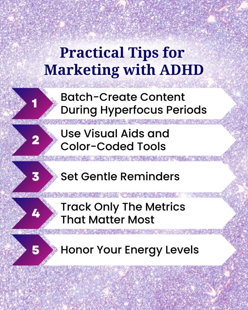 Practical Tips for Marketing with ADHD: 1 - Batch-create content during hyperfocus periods. 2 - use visual aids and color-coded tools. 3 - set gentle reminders. 4 - track only the metrics that matter most. 5 - honor your energy levels.