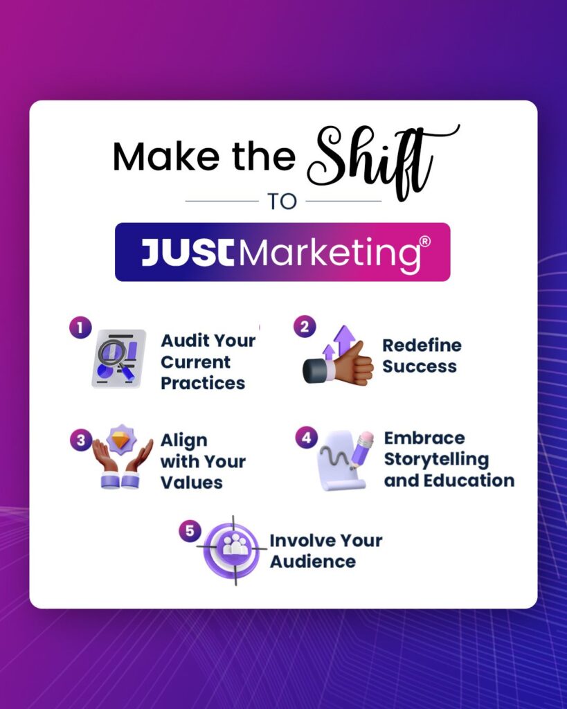 Make the shift to Just Marketing: 1 - Audit your current practices. 2 - Redefine success. 3 - Align with your values. 4 - Embrace storytelling and education. 5 - Involve your audience.