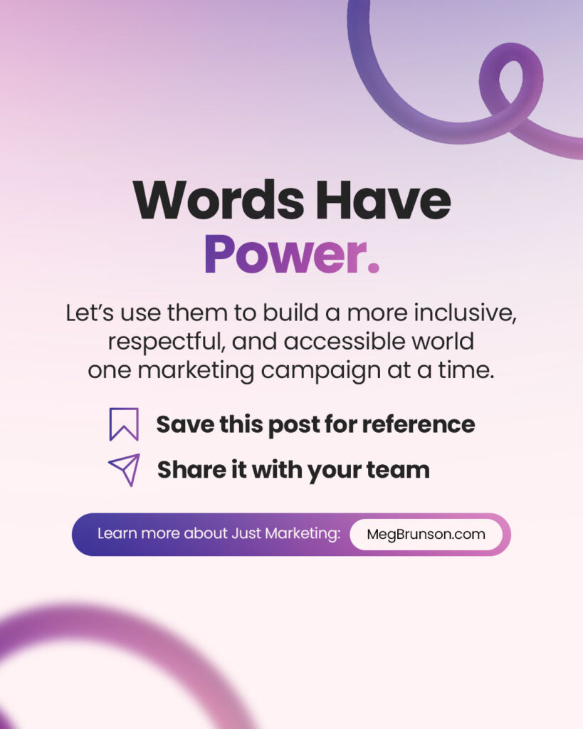 Title: ‘Words Have Power.’ Text: ‘Let’s use them to build a more inclusive, respectful, and accessible world one marketing campaign at a time.’ Icons with text encourage readers to ‘Save this post for reference’ and ‘Share it with your team.’ A button at the bottom reads, ‘Learn more about Just Marketing: MegBrunson.com.’ Background features a pink and purple gradient with abstract loops.