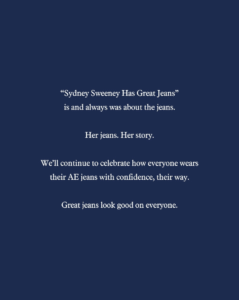 American Eagle's response to the Sydney Sweeney controversy: 'Sydney Sweeney has great jeans is and always was about the jeans. Her jeans. Her story. We'll continue to celebrate how everyone wears their AE jeans with confidence, their way. Great jeans look good on everyone.'