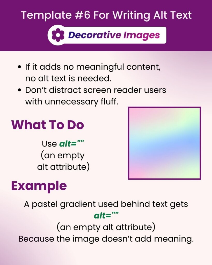 Template 6 For Writing Alt Text – Decorative Images: If it adds no meaningful content, no alt text is needed. Don’t distract screen reader users with unnecessary fluff. What To Do: leave the alt attribute blank. Example: A pastel gradient used behind text does not need anything written in the alt-text attribute, because the image doesn’t add meaning.